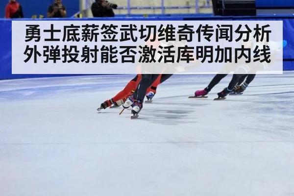 勇士底薪签武切维奇传闻分析 外弹投射能否激活库明加内线