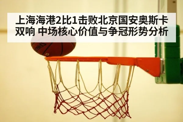 上海海港2比1击败北京国安奥斯卡双响 中场核心价值与争冠形势分析
